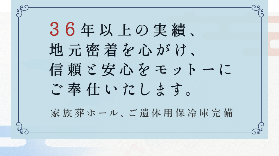 30年以上の実績、  地元密着を心がけ、 信頼と安心をモットーに ご奉仕いたします。家族葬ホール、ご遺体用保冷庫完備