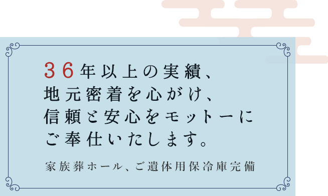 30年以上の実績、  地元密着を心がけ、 信頼と安心をモットーに ご奉仕いたします。家族葬ホール、ご遺体用保冷庫完備