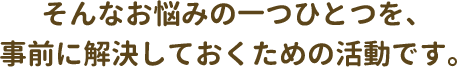 そんなお悩みの一つひとつを、事前に解決しておくための活動です。