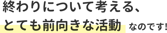 終わりについて考える、とても前向きな活動なのです!