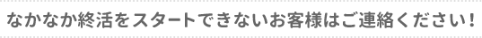 なかなか終活をスタートできないお客様はご連絡ください！