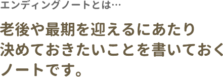 エンディングノートとは… 老後や最期を迎えるにあたり決めておきたいことを書いておくノートです。